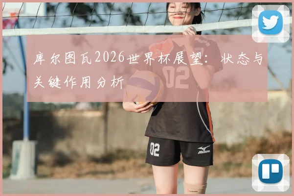 库尔图瓦2026世界杯展望：状态与关键作用分析