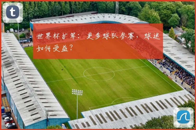 世界杯扩军：更多球队参赛，球迷如何受益？