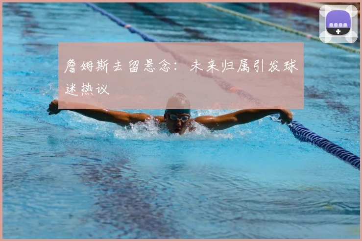 詹姆斯去留悬念：未来归属引发球迷热议