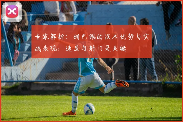 专家解析:姆巴佩的技术优势与实战表现,速度与射门是关键