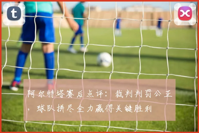 阿尔特塔赛后点评:裁判判罚公正,球队拼尽全力赢得关键胜利