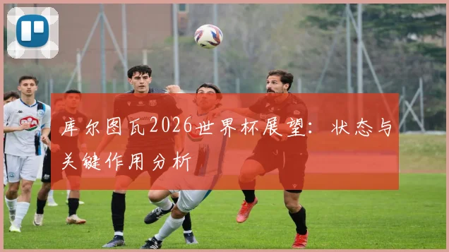 库尔图瓦2026世界杯展望:状态与关键作用分析