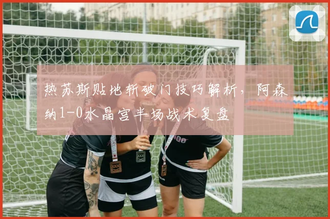 热苏斯贴地斩破门技巧解析，阿森纳1-0水晶宫半场战术复盘