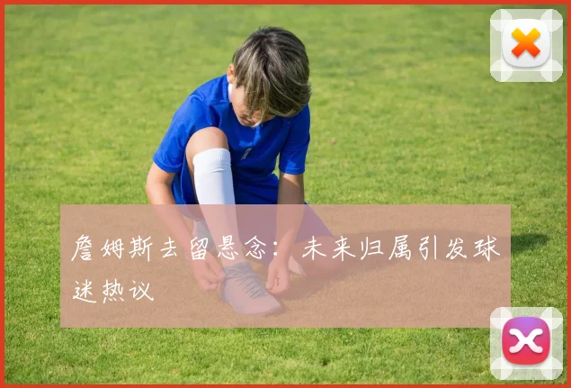 詹姆斯去留悬念:未来归属引发球迷热议
