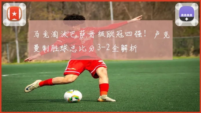 马竞淘汰巴萨晋级欧冠四强！卢克曼制胜球总比分3-2全解析